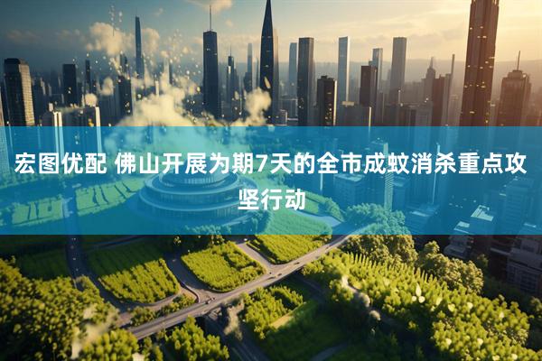 宏图优配 佛山开展为期7天的全市成蚊消杀重点攻坚行动