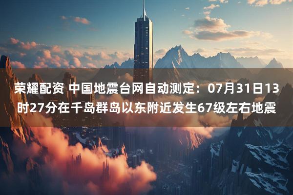 荣耀配资 中国地震台网自动测定：07月31日13时27分在千岛群岛以东附近发生67级左右地震