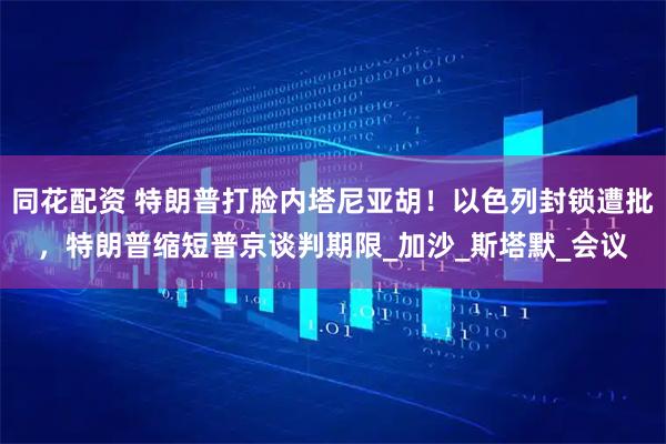 同花配资 特朗普打脸内塔尼亚胡！以色列封锁遭批，特朗普缩短普京谈判期限_加沙_斯塔默_会议