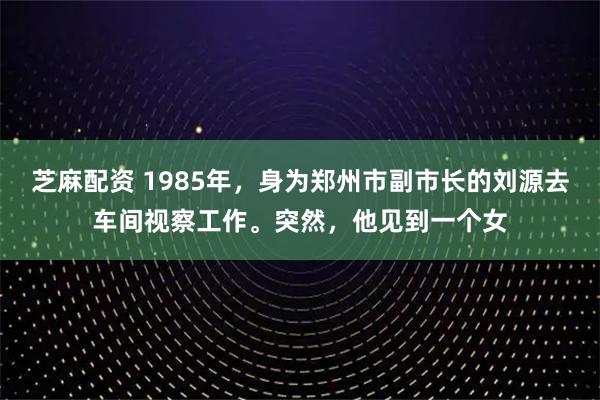 芝麻配资 1985年，身为郑州市副市长的刘源去车间视察工作。突然，他见到一个女