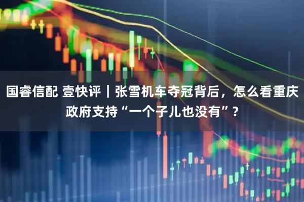 国睿信配 壹快评｜张雪机车夺冠背后，怎么看重庆政府支持“一个子儿也没有”？
