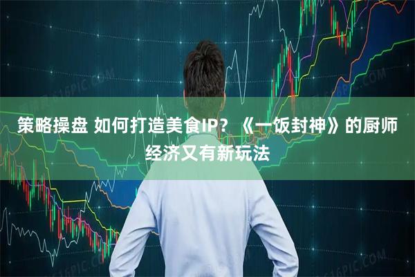 策略操盘 如何打造美食IP？《一饭封神》的厨师经济又有新玩法