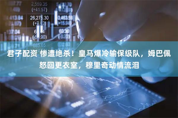君子配资 惨遭绝杀！皇马爆冷输保级队，姆巴佩怒回更衣室，穆里奇动情流泪