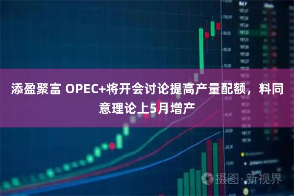 添盈聚富 OPEC+将开会讨论提高产量配额，料同意理论上5月增产