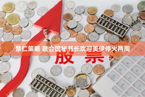 慧仁策略 联合国秘书长欢迎美伊停火两周