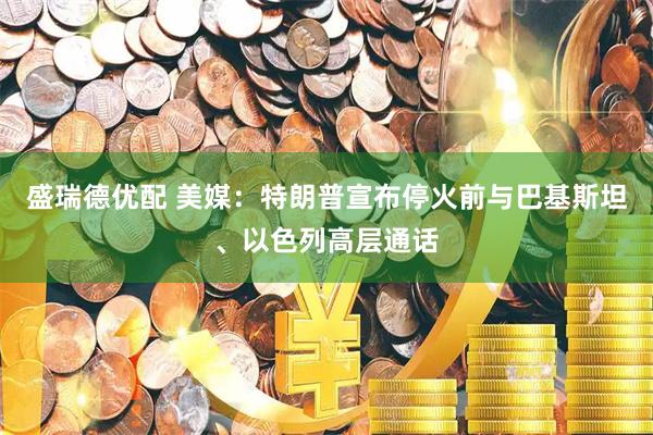 盛瑞德优配 美媒：特朗普宣布停火前与巴基斯坦、以色列高层通话