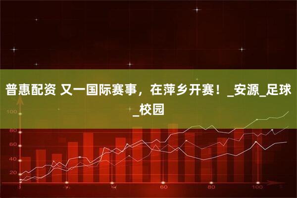 普惠配资 又一国际赛事，在萍乡开赛！_安源_足球_校园