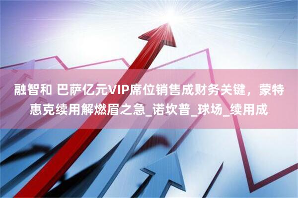 融智和 巴萨亿元VIP席位销售成财务关键，蒙特惠克续用解燃眉之急_诺坎普_球场_续用成
